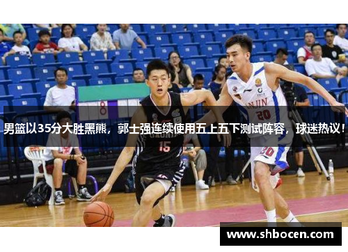 男篮以35分大胜黑熊，郭士强连续使用五上五下测试阵容，球迷热议！